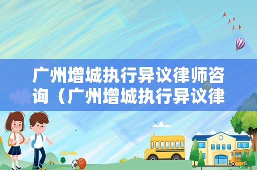 廣州增城執行異議律師咨詢（廣州增城執行異議律師咨詢電話）