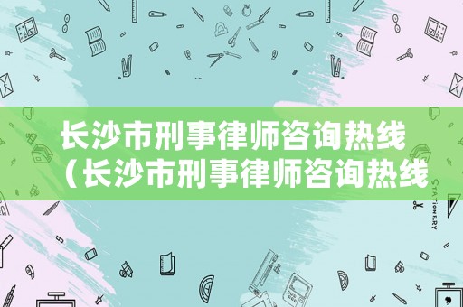 長沙市刑事律師咨詢熱線（長沙市刑事律師咨詢熱線電話號碼）
