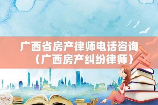 廣西省房產律師電話咨詢（廣西房產糾紛律師）