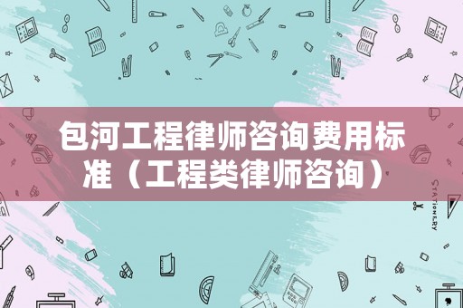 包河工程律師咨詢費用標準（工程類律師咨詢）