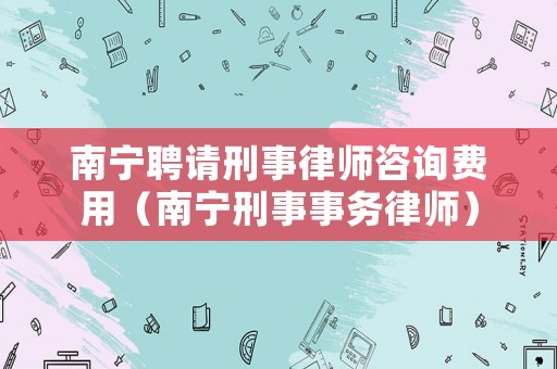 南寧聘請刑事律師咨詢費用（南寧刑事事務律師）