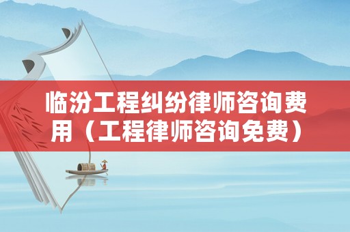 臨汾工程糾紛律師咨詢費用（工程律師咨詢免費）
