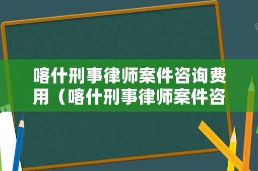 喀什刑事律師案件咨詢費用（喀什刑事律師案件咨詢費用標準）