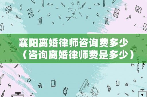 襄陽離婚律師咨詢費多少（咨詢離婚律師費是多少）