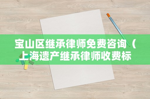 寶山區(qū)繼承律師免費(fèi)咨詢（上海遺產(chǎn)繼承律師收費(fèi)標(biāo)準(zhǔn)）