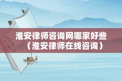 淮安律師咨詢網哪家好些（淮安律師在線咨詢）