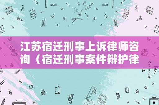 江蘇宿遷刑事上訴律師咨詢（宿遷刑事案件辯護律師）