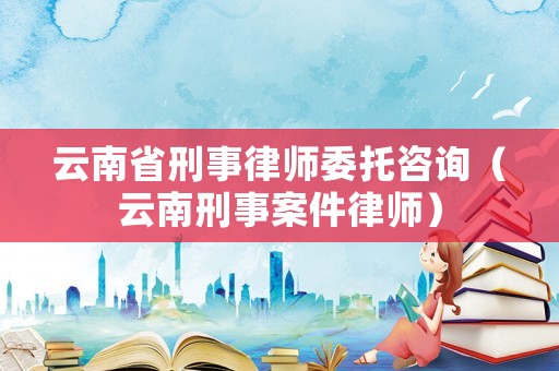 云南省刑事律師委托咨詢（云南刑事案件律師）