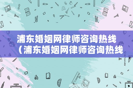 浦東婚姻網(wǎng)律師咨詢熱線（浦東婚姻網(wǎng)律師咨詢熱線電話）