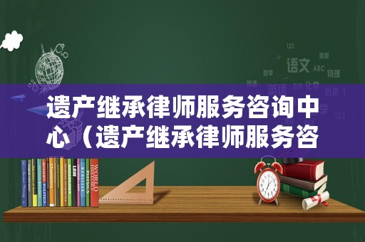 遺產(chǎn)繼承律師服務(wù)咨詢(xún)中心（遺產(chǎn)繼承律師服務(wù)咨詢(xún)中心官網(wǎng)）