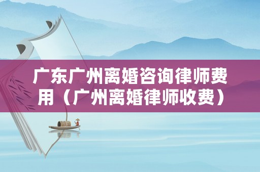 廣東廣州離婚咨詢律師費用（廣州離婚律師收費）