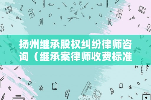 揚(yáng)州繼承股權(quán)糾紛律師咨詢（繼承案律師收費(fèi)標(biāo)準(zhǔn)）