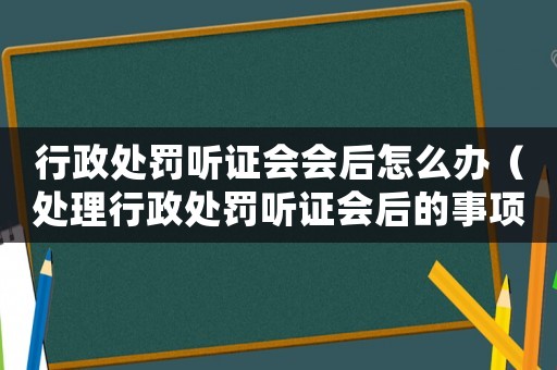 行政處罰聽證會會后怎么辦（處理行政處罰聽證會后的事項）
