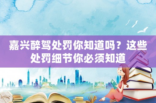 嘉興醉駕處罰你知道嗎？這些處罰細節你必須知道