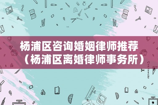 楊浦區咨詢婚姻律師推薦（楊浦區離婚律師事務所）