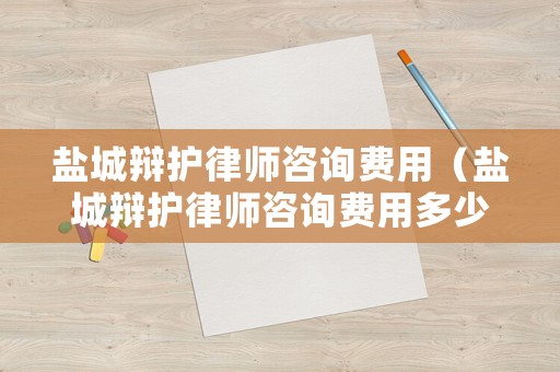 鹽城辯護律師咨詢費用（鹽城辯護律師咨詢費用多少錢）