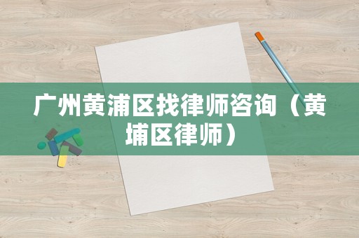 廣州黃浦區找律師咨詢（黃埔區律師）