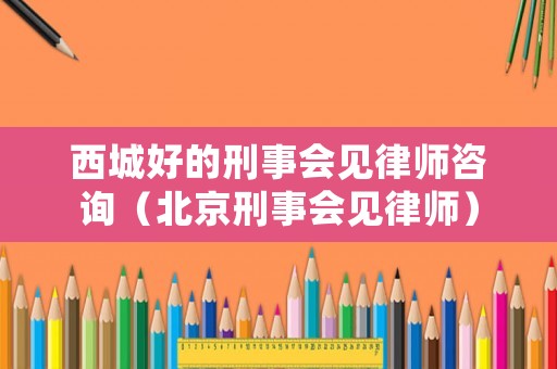 西城好的刑事會見律師咨詢（北京刑事會見律師）