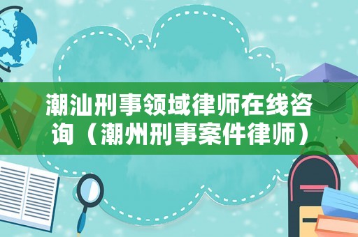 潮汕刑事領(lǐng)域律師在線咨詢（潮州刑事案件律師）