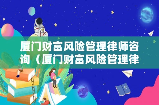 廈門財富風險管理律師咨詢（廈門財富風險管理律師咨詢公司）