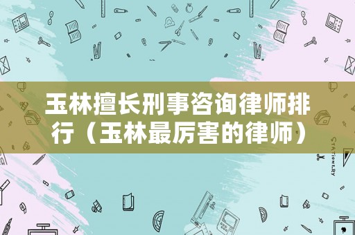 玉林擅長刑事咨詢律師排行（玉林最厲害的律師）
