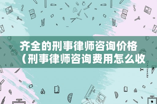 齊全的刑事律師咨詢價格（刑事律師咨詢費用怎么收）