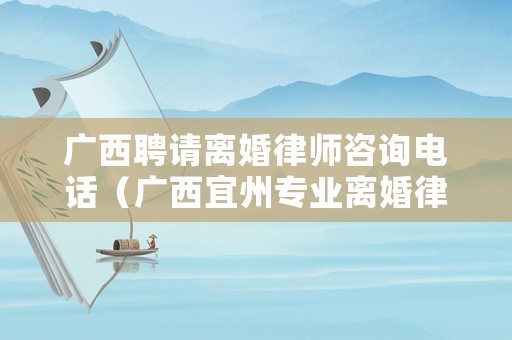 廣西聘請離婚律師咨詢電話（廣西宜州專業(yè)離婚律師）