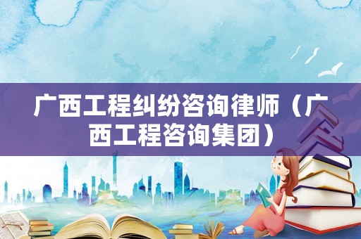 廣西工程糾紛咨詢律師（廣西工程咨詢集團）
