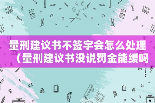 量刑建議書不簽字會怎么處理（量刑建議書沒說罰金能緩嗎）