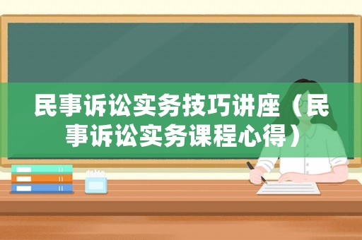 民事訴訟實(shí)務(wù)技巧講座（民事訴訟實(shí)務(wù)課程心得）