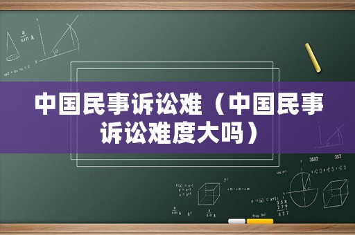 中國民事訴訟難（中國民事訴訟難度大嗎）