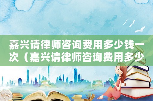 嘉興請律師咨詢費用多少錢一次（嘉興請律師咨詢費用多少錢）