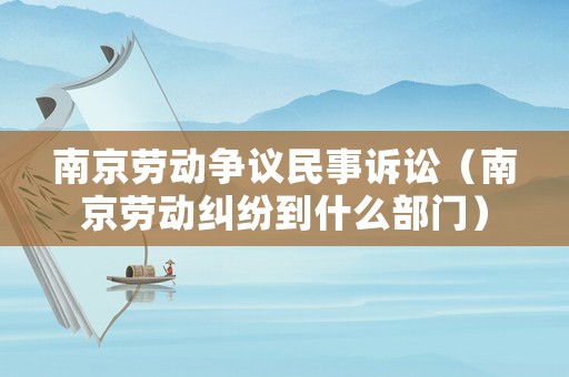 南京勞動爭議民事訴訟（南京勞動糾紛到什么部門）