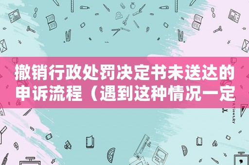 撤銷行政處罰決定書未送達的申訴流程（遇到這種情況一定要這樣做）