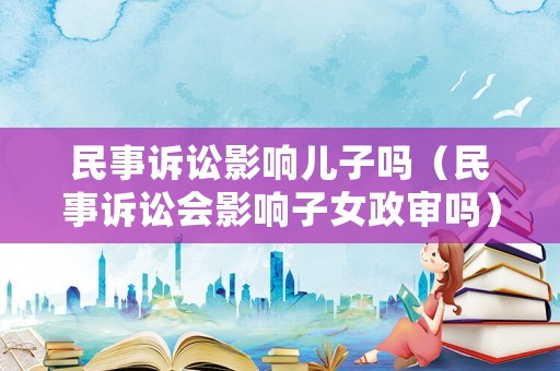 民事訴訟影響兒子嗎（民事訴訟會影響子女政審嗎）
