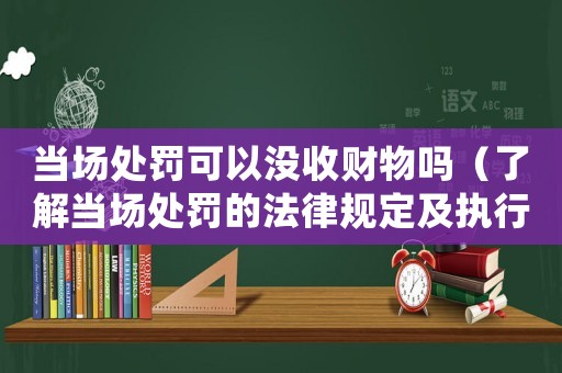 當場處罰可以沒收財物嗎（了解當場處罰的法律規定及執行方式）
