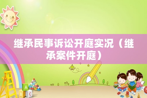 繼承民事訴訟開庭實況（繼承案件開庭）