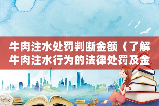 牛肉注水處罰判斷金額（了解牛肉注水行為的法律處罰及金額）