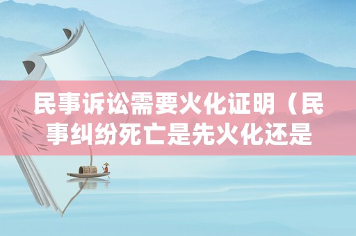 民事訴訟需要火化證明（民事糾紛死亡是先火化還是先賠償）