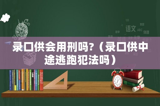 錄口供會用刑嗎?（錄口供中途逃跑犯法嗎）