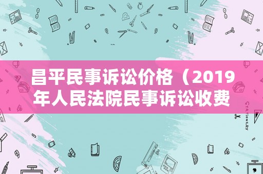 昌平民事訴訟價(jià)格（2019年人民法院民事訴訟收費(fèi)標(biāo)準(zhǔn)）