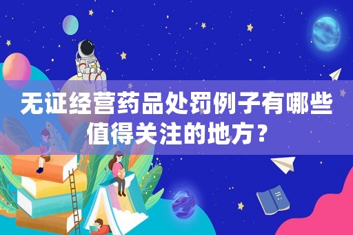 無證經營藥品處罰例子有哪些值得關注的地方？