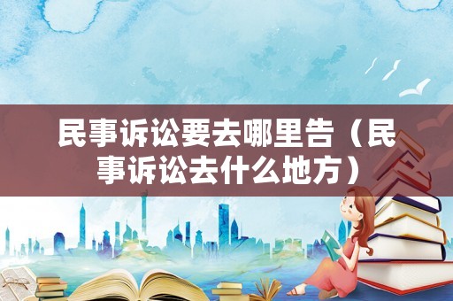 民事訴訟要去哪里告（民事訴訟去什么地方）