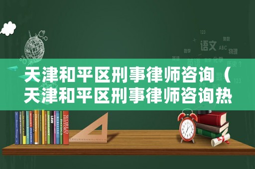 天津和平區刑事律師咨詢（天津和平區刑事律師咨詢熱線）