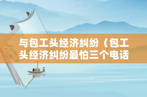 與包工頭經濟糾紛（包工頭經濟糾紛最怕三個電話）