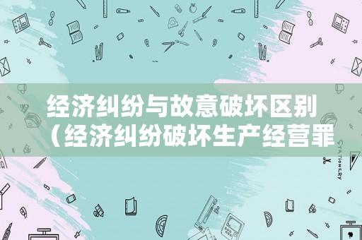 經(jīng)濟(jì)糾紛與故意破壞區(qū)別（經(jīng)濟(jì)糾紛破壞生產(chǎn)經(jīng)營罪）