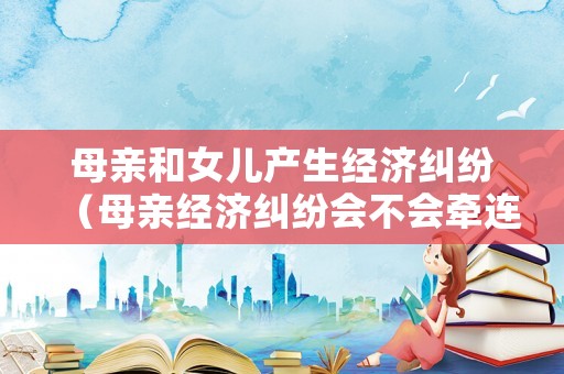 母親和女兒產生經濟糾紛（母親經濟糾紛會不會牽連家人）