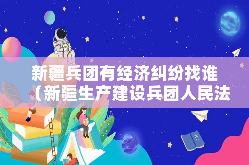 新疆兵團有經濟糾紛找誰（新疆生產建設兵團人民法院）