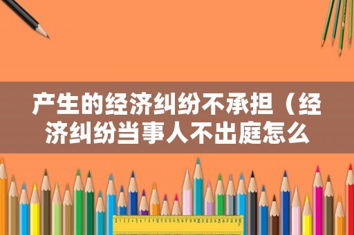 產生的經濟糾紛不承擔（經濟糾紛當事人不出庭怎么辦）