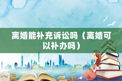 離婚能補(bǔ)充訴訟嗎（離婚可以補(bǔ)辦嗎）